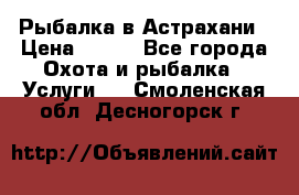 Рыбалка в Астрахани › Цена ­ 500 - Все города Охота и рыбалка » Услуги   . Смоленская обл.,Десногорск г.